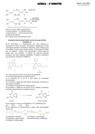 Para isso, faz-se reagir o geraniol com:
a) Álcool metílico b) Aldeído fórmico
c) Ácido fórmico d) Formiato de metila
e) Dióxido de carbono
2) A reação acima é classificada como?
EXERCÌCIOS DE IDENTIFICAÇÃO DAS REAÇÕES
QUÍMICAS
1) O Tamoxifeno é o medicamento oral mais utilizado no
tratamento do câncer de mama. Sua função é impedir que a célula
cancerígena perceba os hormônios femininos, assim, bloqueia seu
crescimento e causa a morte dessas células. O Tamoxifeno é obtido
por via sintética e abaixo está representada a última etapa de
reação para sua obtenção. A respeito do esquema reacional
mostrado, são feitas algumas afirmações. Assinale a alternativa
que apresenta a afirmativa CORRETA.
a) A conversão de A em B é uma reação de hidratação.
b) A estrutura B apresenta um carbono quiral.
c) A conversão de A em B é uma reação de eliminação
(desidratação).
d) A estrutura A apresenta uma função nitrogenada, composta por
uma amina secundária.
e) A estrutura A apresenta um carbono quiral.
2) Considere a adição de um átomo X na oxidação da guanina,
conforme esquematizado na equação química:
Nessa equação, o átomo correspondente a X é simbolizado por:
a) C b) H c) N d) O
3) Na seqüência de transformações a seguir estão representadas
reações de
a) combustão e hidrólise. b) oxidação e esterificação.
c) hidratação e saponificação. d) descarboxilação e hidratação.
e) oxidação e hidrogenação
 