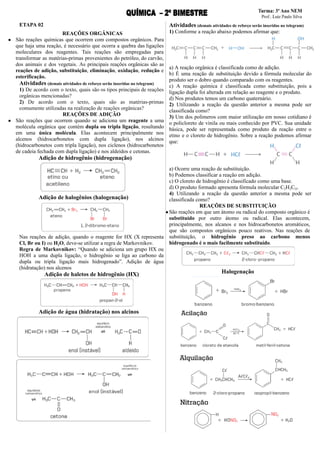 ETAPA 02
REAÇÕES ORGÂNICAS
● São reações químicas que ocorrem com compostos orgânicos. Para
que haja uma reação, é necessário que ocorra a quebra das ligações
moleculares dos reagentes. Tais reações são empregadas para
transformar as matérias-primas provenientes do petróleo, do carvão,
dos animais e dos vegetais. As principais reações orgânicas são as
reações de adição, substituição, eliminação, oxidação, redução e
esterificação.
Atividades (demais atividades de reforço serão inseridas no telegram)
1) De acordo com o texto, quais são os tipos principais de reações
orgânicas mencionadas?
2) De acordo com o texto, quais são as matérias-primas
comumente utilizadas na realização de reações orgânicas?
REAÇÕES DE ADIÇÃO
● São reações que ocorrem quando se adiciona um reagente a uma
molécula orgânica que contém dupla ou tripla ligação, resultando
em uma única molécula. Elas acontecem principalmente nos
alcenos (hidrocarbonetos com dupla ligação), nos alcinos
(hidrocarbonetos com tripla ligação), nos ciclenos (hidrocarbonetos
de cadeia fechada com dupla ligação) e nos aldeídos e cetonas.
Adição de hidrogênio (hidrogenação)
Adição de halogênios (halogenação)
Nas reações de adição, quando o reagente for HX (X representa
Cl, Br ou I) ou H2O, deve-se utilizar a regra de Markovnikov.
Regra de Markovnikov: “Quando se adiciona um grupo HX ou
HOH a uma dupla ligação, o hidrogênio se liga ao carbono da
dupla ou tripla ligação mais hidrogenado”. Adição de água
(hidratação) nos alcenos
Adição de haletos de hidrogênio (HX)
Adição de água (hidratação) nos alcinos
Atividades (demais atividades de reforço serão inseridas no telegram)
1) Conforme a reação abaixo podemos afirmar que:
a) A reação orgânica é classificada como de adição.
b) É uma reação de substituição devido a fórmula molecular do
produto ser o dobro quando comparado com os reagentes.
c) A reação química é classificada como substituição, pois a
ligação dupla foi alterada em relação ao reagente e o produto.
d) Nos produtos temos um carbono quaternário.
2) Utilizando a reação da questão anterior a mesma pode ser
classificada como?
3) Um dos polímeros com maior utilização em nosso cotidiano é
o policloreto de vinila ou mais conhecido por PVC. Sua unidade
básica, pode ser representada como produto da reação entre o
etino e o cloreto de hidrogênio. Sobre a reação podemos afirmar
que:
a) Ocorre uma reação de substituição.
b) Podemos classificar a reação em adição.
c) O cloreto de hidrogênio é classificado como uma base.
d) O produto formado apresenta fórmula molecular C2H3Cl3.
4) Utilizando a reação da questão anterior a mesma pode ser
classificada como?
REAÇÕES DE SUBSTITUIÇÃO
●São reações em que um átomo ou radical do composto orgânico é
substituído por outro átomo ou radical. Elas acontecem,
principalmente, nos alcanos e nos hidrocarbonetos aromáticos,
que são compostos orgânicos pouco reativos. Nas reações de
substituição, o hidrogênio preso ao carbono menos
hidrogenado é o mais facilmente substituído.
Halogenação
 