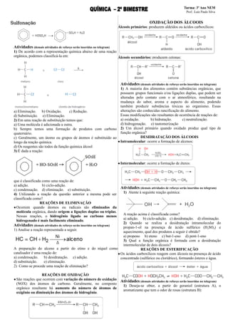 Atividades (demais atividades de reforço serão inseridas no telegram)
1) De acordo com a representação química abaixo de uma reação
orgânica, podemos classificá-la em:
a) Eliminação. b) Oxidação. c) Redução.
d) Substituição. e) Eliminação.
2) Em uma reação de substituição temos que:
a) Uma molécula é adicionada a outra.
b) Sempre temos uma formação de produtos com carbono
quaternário.
c) Geralmente, um átomo ou grupos de átomos é substituído ao
longo da reação química.
d) Os reagentes são todos da função química álcool
3) É dada a reação:
que é classificada como uma reação de:
a) adição. b) ciclo-adição.
c) condensação. d) eliminação. e) substituição.
4) Utilizando a reação da questão anterior a mesma pode ser
classificada como?
REAÇÕES DE ELIMINAÇÃO
●Ocorrem quando átomos ou radicais são eliminados da
molécula orgânica, dando origem a ligações duplas ou triplas.
Nessas reações, o hidrogênio ligado ao carbono menos
hidrogenado é mais facilmente eliminado.
Atividades (demais atividades de reforço serão inseridas no telegram)
1) Analise a reação representada a seguir.
A preparação do alceno a partir do etino e do níquel como
catalisador é uma reação de:
a) condensação. b) desidratação. c) adição.
d) substituição. e) eliminação.
2) Como se procede uma reação de eliminação?
REAÇÕES DE OXIDAÇÃO
●São reações que ocorrem com variação do número de oxidação
(NOX) dos átomos de carbono. Geralmente, no composto
orgânico resultante há aumento do número de átomos de
oxigênio ou diminuição dos átomos de hidrogênio.
OXIDAÇÃO DOS ÁLCOOIS
Álcoois primários: produzem aldeídos ou ácidos carboxílicos:
Álcoois secundários: produzem cetonas:
Atividades (demais atividades de reforço serão inseridas no telegram)
1) A maioria dos alimentos contém substâncias orgânicas, que
possuem grupos funcionais e/ou ligações duplas, que podem ser
alteradas pelo contato com o ar atmosférico, resultando na
mudança do sabor, aroma e aspecto do alimento, podendo
também produzir substâncias tóxicas ao organismo. Essas
alterações são conhecidas rancificação do alimento.
Essas modificações são resultantes de ocorrência de reações de:
a) oxidação. b) hidratação. c) neutralização.
d) hidrogenação. e) tautomerização
2) Um álcool primário quando oxidado produz qual tipo de
função orgânica?
DESIDRATAÇÃO DOS ÁLCOOIS
●Intramolecular: ocorre a formação de alcenos:
●Intermolecular: ocorre a formação de éteres:
Atividades (demais atividades de reforço serão inseridas no telegram)
1) Atente à seguinte reação química:
A reação acima é classificada como?
a) adição. b) ciclo-adição. c) desidratação. d) eliminação.
2) Quando se realiza a desidratação intramolecular do
propan-1-ol na presença de ácido sulfúrico (H2SO4) e
aquecimento, qual dos produtos a seguir é obtido?
a) propeno b) eteno c) but-1-eno d) pent-1-eno
3) Qual a função orgânica é formada com a desidratação
intermolecular de dois álcoois?
REAÇÕES DE ESTERIFICAÇÃO
●Os ácidos carboxílicos reagem com álcoois na presença de ácido
concentrado (sulfúrico ou clorídrico), formando ésteres e água.
]
Atividades (demais atividades de reforço serão inseridas no telegram)
1) Deseja-se obter, a partir do geraniol (estrutura A), o
aromatizante que tem o odor de rosas (estrutura B):
 