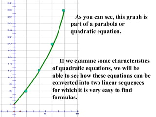 As you can see, this graph is part of a parabola or quadratic equation. If we examine some characteristics of quadratic equations, we will be able to see how these equations can be converted into two linear sequences for which it is very easy to find formulas. 