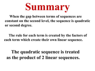 Summary When the gap between terms of sequences are constant on the second level, the sequence is quadratic or second degree. The rule for each term is created by the factors of each term which create their own linear sequence. The quadratic sequence is treated as the product of 2 linear sequences. 