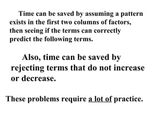 Time can be saved by assuming a pattern exists in the first two columns of factors, then seeing if the terms can correctly predict the following terms. Also, time can be saved by rejecting terms that do not increase or decrease. These problems require  a lot of  practice. 