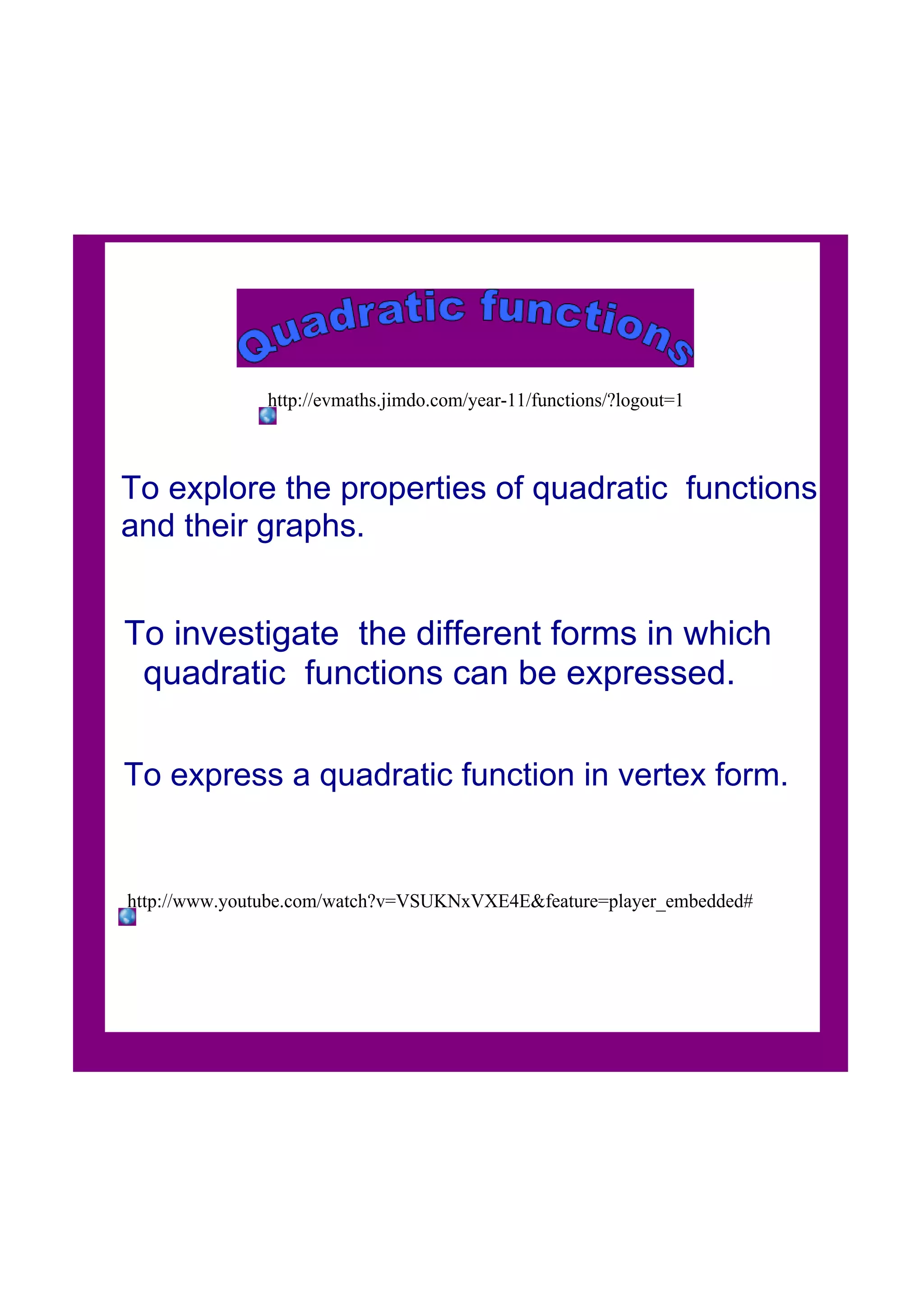 To explore the properties of quadratic functions
and their graphs.
To investigate the different forms in which
quadratic functions can be expressed.
To express a quadratic function in vertex form.
http://www.youtube.com/watch?v=VSUKNxVXE4E&feature=player_embedded#
http://evmaths.jimdo.com/year11/functions/?logout=1