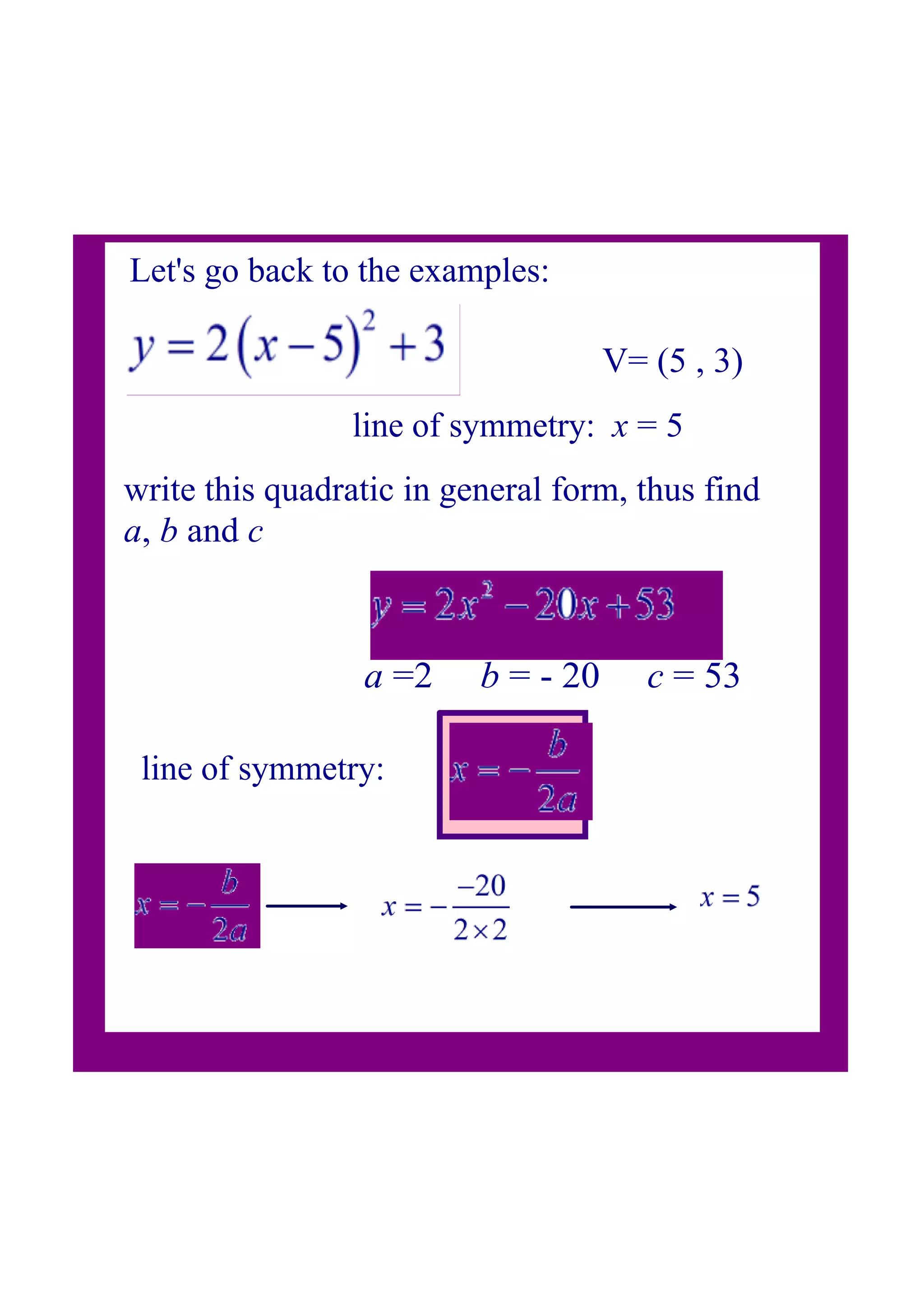 Let's go back to the examples:
V= (5 , 3)
write this quadratic in general form, thus find
a, b and c
line of symmetry: x = 5
a =2 b = 20 c = 53
line of symmetry: