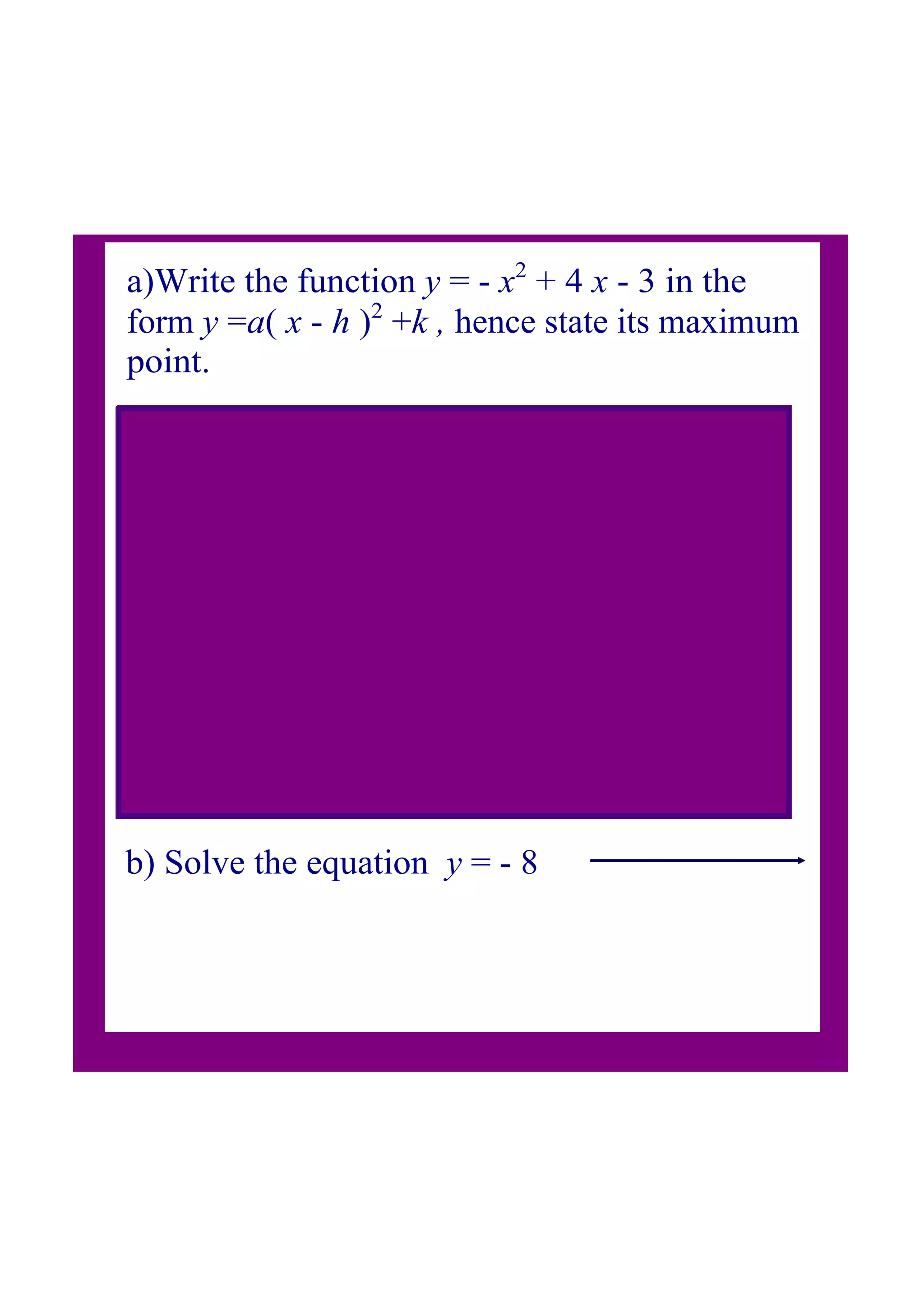 a)Write the function y = x2
+ 4 x 3 in the
form y =a( x h )2
+k , hence state its maximum
point.
b) Solve the equation y = 8
a= 1, b= 4 , c = 3
line of symmetry: x =2
vertex or maximum point will be when x = 2
when x = 2 then y = (2)2
+4(2)3= 1
so V = ( 2, 1)