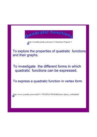 To explore the properties of quadratic  functions 
and their graphs.
To investigate  the different forms in which
  quadratic  functions can be expressed.
To express a quadratic function in vertex form.
http://www.youtube.com/watch?v=VSUKNxVXE4E&feature=player_embedded#
http://evmaths.jimdo.com/year­11/functions/?logout=1
 