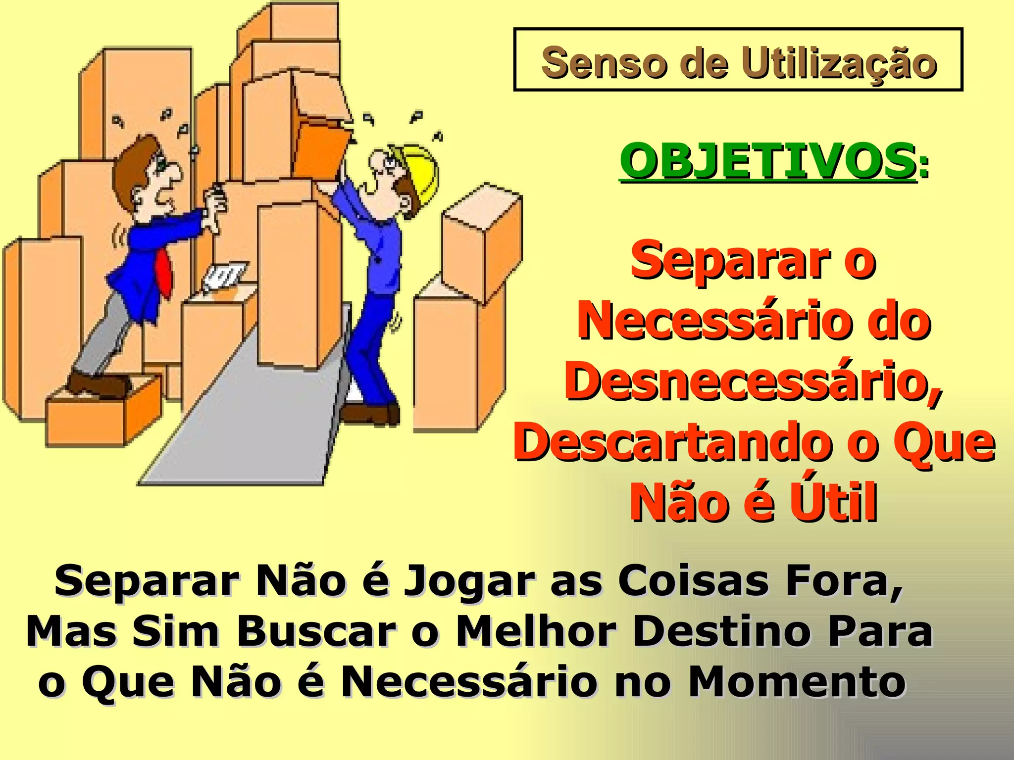 Senso de Utilização OBJETIVOS : Separar o Necessário do Desnecessário, Descartando o Que Não é Útil Separar Não é Jogar as Coisas Fora, Mas Sim Buscar o Melhor Destino Para o Que Não é Necessário no Momento   