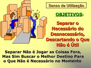 Senso de Utilização OBJETIVOS : Separar o Necessário do Desnecessário, Descartando o Que Não é Útil Separar Não é Jogar as Coisas Fora, Mas Sim Buscar o Melhor Destino Para o Que Não é Necessário no Momento   