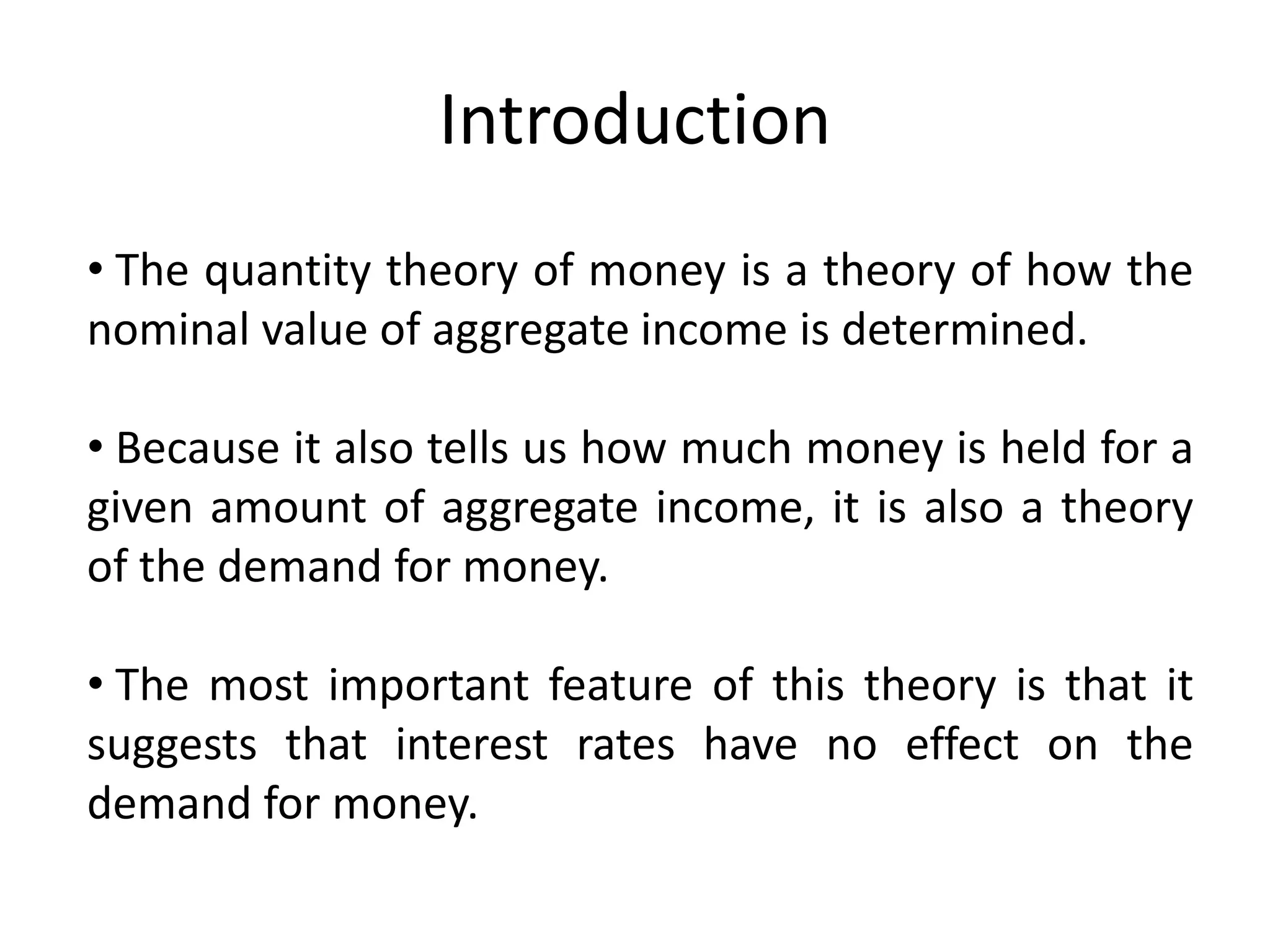 Introduction
• The quantity theory of money is a theory of how the
nominal value of aggregate income is determined.

• Because it also tells us how much money is held for a
given amount of aggregate income, it is also a theory
of the demand for money.

• The most important feature of this theory is that it
suggests that interest rates have no effect on the
demand for money.
 