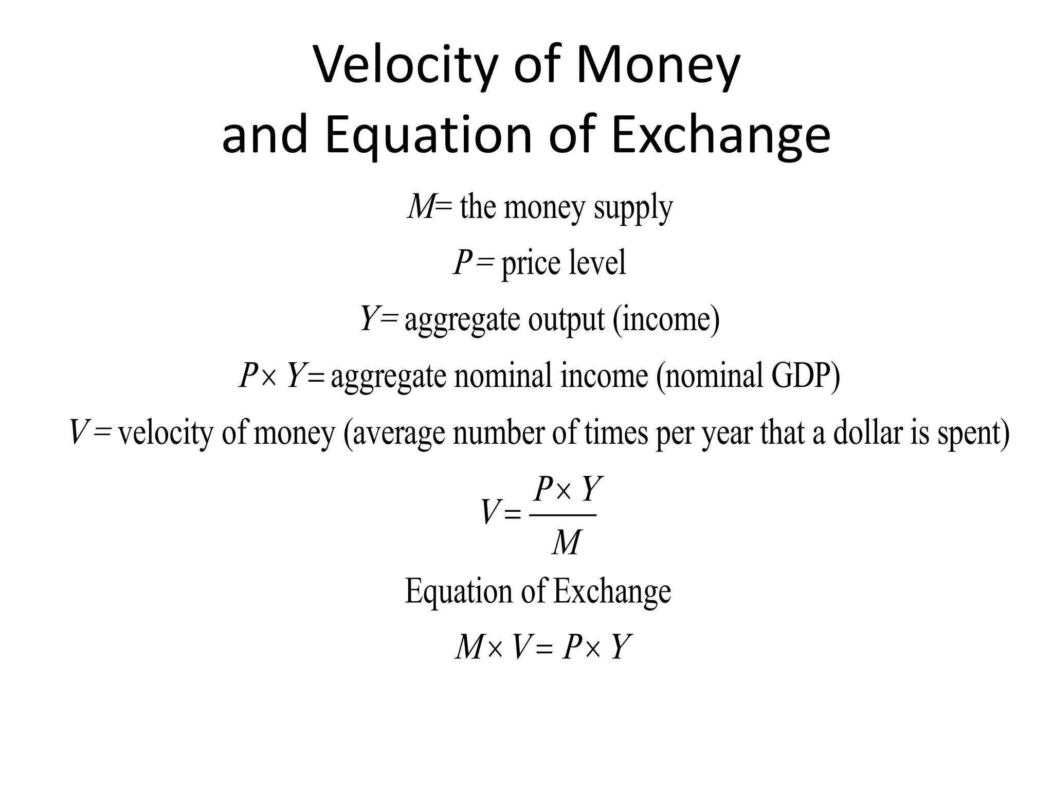 Velocity of Money
             and Equation of Exchange
                            M = the money supply
                                P = price level
                        Y = aggregate output (income)
              P  Y  aggregate nominal income (nominal GDP)
V = velocity of money (average number of times per year that a dollar is spent)
                                       P Y
                                  V
                                        M
                            Equation of Exchange
                                M V  P  Y
 