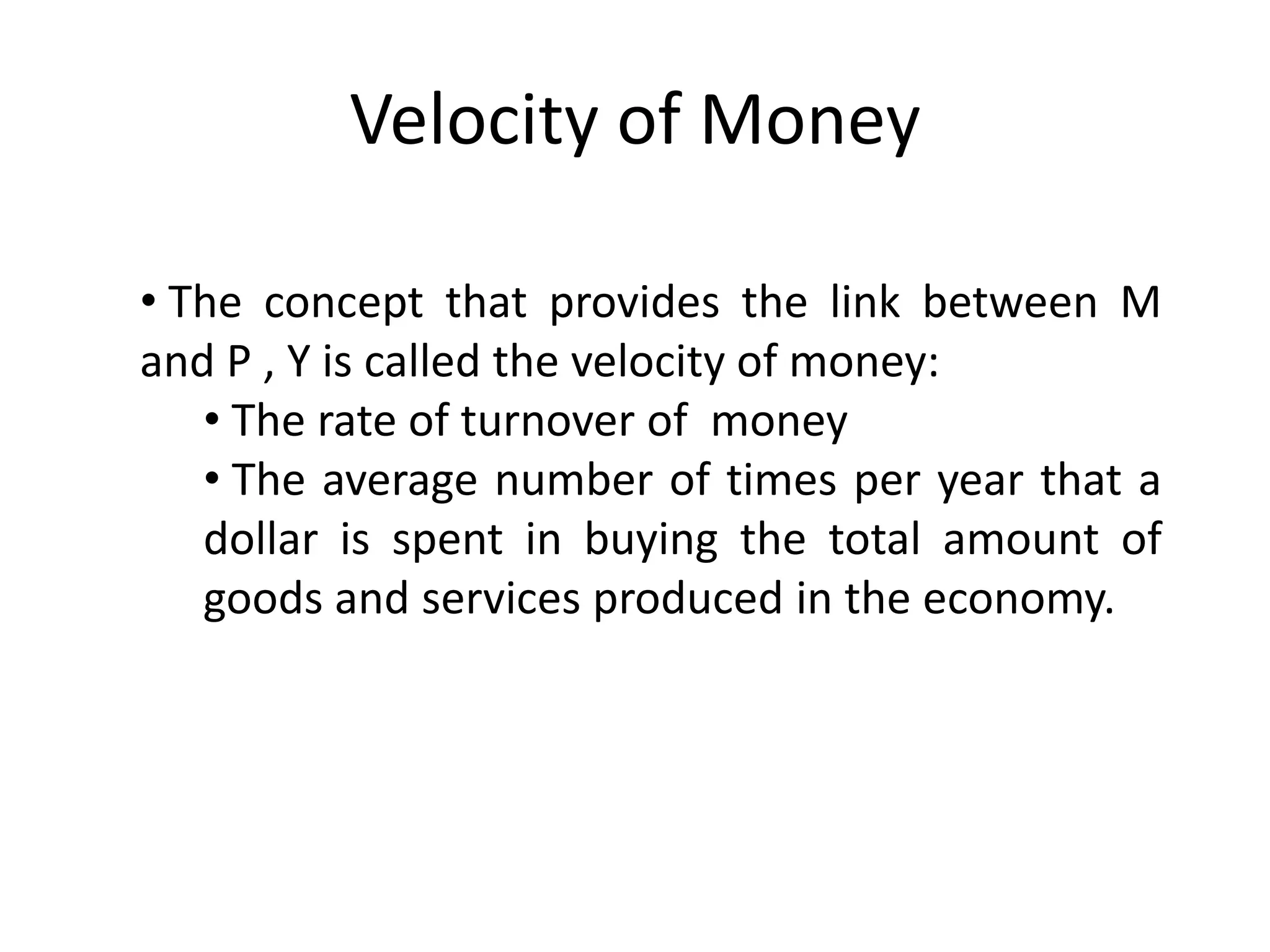 Velocity of Money

• The concept that provides the link between M
and P , Y is called the velocity of money:
   • The rate of turnover of money
   • The average number of times per year that a
   dollar is spent in buying the total amount of
   goods and services produced in the economy.
 