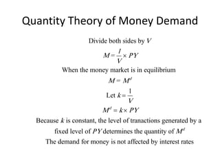 Quantity Theory of Money Demand
                     Divide both sides by V
                              1
                           M =  PY
                              V
           When the money market is in equilibrium
                             M = Md
                                      1
                            Let k 
                                   V
                          M d  k  PY
  Because k is constant, the level of tranactions generated by a
       fixed level of PY determines the quantity of M d
     The demand for money is not affected by interest rates
 