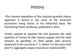 History
•The clearest exposition of the classical quantity theory
approach is found in the work of the American
economist Irving Fisher, in his influential book The
Purchasing Power of Money, published in 1911.

•Fisher wanted to examine the link between the total
quantity of money M (the money supply) and the total
amount of spending on final goods and services
produced in the economy P Y, where P is the price level
and Y is aggregate output (income or nominal GDP.)
 