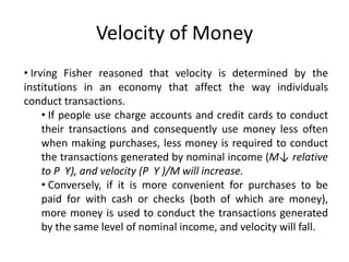Velocity of Money
• Irving Fisher reasoned that velocity is determined by the
institutions in an economy that affect the way individuals
conduct transactions.
     • If people use charge accounts and credit cards to conduct
     their transactions and consequently use money less often
     when making purchases, less money is required to conduct
     the transactions generated by nominal income (M↓ relative
     to P Y), and velocity (P Y )/M will increase.
     • Conversely, if it is more convenient for purchases to be
     paid for with cash or checks (both of which are money),
     more money is used to conduct the transactions generated
     by the same level of nominal income, and velocity will fall.
 