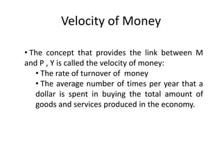 Velocity of Money

• The concept that provides the link between M
and P , Y is called the velocity of money:
   • The rate of turnover of money
   • The average number of times per year that a
   dollar is spent in buying the total amount of
   goods and services produced in the economy.
 