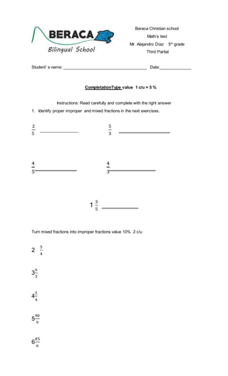 Beraca Christian school
Math’s test
Mr. Alejandro Díaz 5th
grade
Third Partial
Student’ s name: _____________________________________ Date:______________
CompletationType value 1 c/u = 5 %
Instructions: Read carefully and complete with the right answer
1. Identify proper improper and mixed fractions in the next exercises.
2
5
_________________
5
3
______________
4
5
__________
4
3
___________
1
3
5
__________
Turn mixed fractions into improper fractions value 10% 2 c/u
2
5
4
3
6
3
4
5
4
5
90
9
6
85
6
 