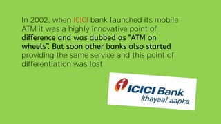 In 2002, when ICICI bank launched its mobile
ATM it was a highly innovative point of
providing the same service and this point of
differentiation was lost
 