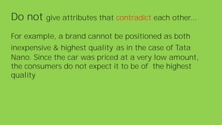 Do not give attributes that contradict each other...
For example, a brand cannot be positioned as both
inexpensive & highest quality as in the case of Tata
Nano. Since the car was priced at a very low amount,
the consumers do not expect it to be of the highest
quality
 