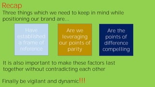 Recap
Three things which we need to keep in mind while
positioning our brand are...
Have
established
a frame of
reference
Are we
leveraging
our points of
parity
Are the
points of
difference
compelling
It is also important to make these factors last
together without contradicting each other
Finally be vigilant and dynamic!!!
 