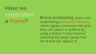 Have we
established
a frame?
Brand positioning starts with
establishing a frame of reference,
which signals consumers the goal
they can expect to achieve by
using a brand. It also involves
selecting the target group that
the brand will appeal to
 