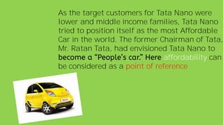 As the target customers for Tata Nano were
lower and middle income families, Tata Nano
tried to position itself as the most Affordable
Car in the world. The former Chairman of Tata,
Mr. Ratan Tata, had envisioned Tata Nano to
affordability can
be considered as a point of reference
 
