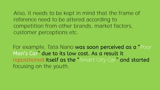 Also, it needs to be kept in mind that the frame of
reference need to be altered according to
competition from other brands, market factors,
customer perceptions etc.
For example, Tata Nano Poor
repositioned Smart City Car
focusing on the youth.
 