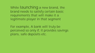 While launching a new brand, the
brand needs to satisfy certain basic
requirements that will make it a
legitimate player in that segment
For example, A bank will truly be
perceived so only if, it provides savings
plans, safe deposits etc.
 