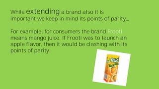 While extending a brand also it is
important we keep in mind its points of parity…
For example, for consumers the brand Frooti
means mango juice. If Frooti was to launch an
apple flavor, then it would be clashing with its
points of parity
 