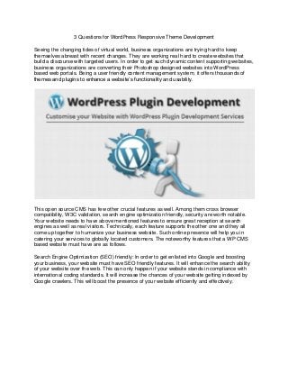 3 Questions for WordPress Responsive Theme Development
Seeing the changing tides of virtual world, business organizations are trying hard to keep
themselves abreast with recent changes. They are working real hard to create websites that
build a discourse with targeted users. In order to get such dynamic content supporting websites,
business organizations are converting their Photoshop designed websites into WordPress
based web portals. Being a user friendly content management system, it offers thousands of
themes and plugins to enhance a website’s functionality and usability.
This open source CMS has few other crucial features as well. Among them cross browser
compatibility, W3C validation, search engine optimization friendly, security are worth notable.
Your website needs to have above mentioned features to ensure great reception at search
engines as well as real visitors. Technically, each feature supports the other one and they all
come up together to humanize your business website. Such online presence will help you in
catering your services to globally located customers. The noteworthy features that a WP CMS
based website must have are as follows.
Search Engine Optimization (SEO) friendly: In order to get enlisted into Google and boosting
your business, your website must have SEO friendly features. It will enhance the search ability
of your website over the web. This can only happen if your website stands in compliance with
international coding standards. It will increase the chances of your website getting indexed by
Google crawlers. This will boost the presence of your website efficiently and effectively.
 