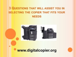 3 QUESTIONS THAT WILL ASSIST YOU IN
SELECTING THE COPIER THAT FITS YOUR
NEEDS

www.digitalcopier.org

 