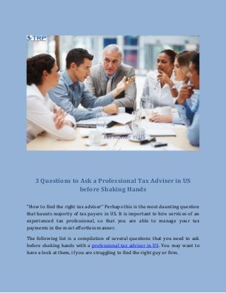 3 Questions to Ask a Professional Tax Adviser in US
before Shaking Hands
‘’How to find the right tax adviser’’ Perhaps this is the most daunting question
that haunts majority of tax payers in US. It is important to hire services of an
experienced tax professional, so that you are able to manage your tax
payments in the most effortless manner.
The following list is a compilation of several questions that you need to ask
before shaking hands with a professional tax adviser in US. You may want to
have a look at them, if you are struggling to find the right guy or firm.
 