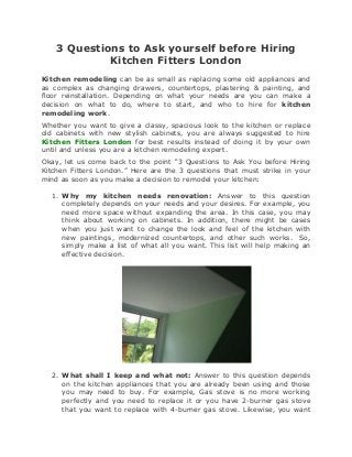 3 Questions to Ask yourself before Hiring
             Kitchen Fitters London
Kitchen remodeling can be as small as replacing some old appliances and
as complex as changing drawers, countertops, plastering & painting, and
floor reinstallation. Depending on what your needs are you can make a
decision on what to do, where to start, and who to hire for kitchen
remodeling work.
Whether you want to give a classy, spacious look to the kitchen or replace
old cabinets with new stylish cabinets, you are always suggested to hire
Kitchen Fitters London for best results instead of doing it by your own
until and unless you are a kitchen remodeling expert.
Okay, let us come back to the point “3 Questions to Ask You before Hiring
Kitchen Fitters London.” Here are the 3 questions that must strike in your
mind as soon as you make a decision to remodel your kitchen:

  1. Why my kitchen needs renovation: Answer to this question
     completely depends on your needs and your desires. For example, you
     need more space without expanding the area. In this case, you may
     think about working on cabinets. In addition, there might be cases
     when you just want to change the look and feel of the kitchen with
     new paintings, modernized countertops, and other such works. So,
     simply make a list of what all you want. This list will help making an
     effective decision.




  2. What shall I keep and what not: Answer to this question depends
     on the kitchen appliances that you are already been using and those
     you may need to buy. For example, Gas stove is no more working
     perfectly and you need to replace it or you have 2-burner gas stove
     that you want to replace with 4-burner gas stove. Likewise, you want
 