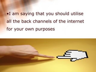I am saying that you should utilise all the back channels of the internet for your own purposes  