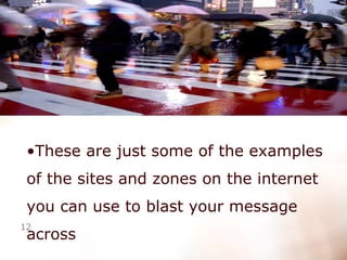 These are just some of the examples of the sites and zones on the internet you can use to blast your message across  
