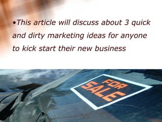 This article will discuss about 3 quick and dirty marketing ideas for anyone to kick start their new business   