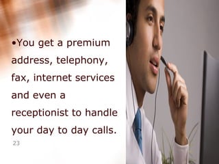 You get a premium address, telephony, fax, internet services and even a receptionist to handle your day to day calls.  