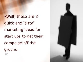 Well, these are 3 quick and ‘dirty’ marketing ideas for start ups to get their campaign off the ground. 
