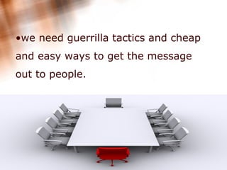 we need guerrilla tactics and cheap and easy ways to get the message out to people.  