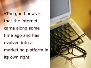 The good news is that the internet came along some time ago and has evolved into a marketing platform in its own right  