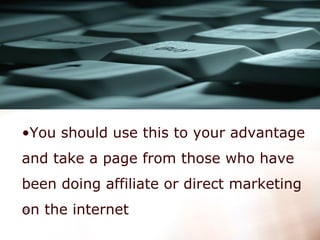 You should use this to your advantage and take a page from those who have been doing affiliate or direct marketing on the internet   