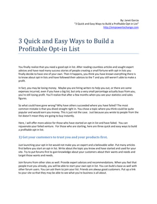 By: Janet Garcia
                                                  "3 Quick and Easy Ways to Build a Profitable Opt-in List"
                                                                          http://empowertochange.com




3 Quick and Easy Ways to Build a
Profitable Opt-in List

You finally realize that you need a good opt-in list. After reading countless articles and sought expert
advices and have read many success stories of people creating a small fortune with opt-in lists you
finally decide to have one of your own. Then it happens, you think you have known everything there is
to know about opt-in lists and have followed their advices to the T and you still weren’t able to make a
profit.

In fact, you may be losing money. Maybe you are hiring writers to help you out, or there are some
expenses incurred, even if you have a big list, but only a very small percentage actually buys from you,
you’re still losing profit. You’ll realize that after a few months when you see your statistics and sales
figures.

So what could have gone wrong? Why have others succeeded where you have failed? The most
common mistake is that you dived straight right in. You chose a topic where you think could be quite
popular and would earn you money. This is just not the case. Just because you wrote to people from the
list doesn’t mean they are going to buy instantly.

Here, I will offer more advice for those who have started an opt-in list and have failed. You can
rejuvenate your failed venture. For those who are starting, here are three quick and easy ways to build
a profitable opt-in list.

1) Get your customers to trust you and your products first.

Just launching your opt-in list would not make you an expert and a believable seller. Put many articles
first before you start an opt-in list. Write about the topic you know and have started and used for your
site. Try to put forums first to gain knowledge about your customers about their wants and needs and
target those wants and needs.

Join forums from other sites as well. Provide expert advices and recommendations. When you feel that
people trust you already, you will be able to start your own opt-in list. You can build a base as well with
other forum users. You can ask them to join your list. Friends are always good customers. Put up a link
to your site so that they may be able to see what you're business is all about.
 