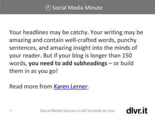Social Media Minute
Social Media Success in 60 Seconds or Less13
Your headlines may be catchy. Your writing may be
amazing and contain well-crafted words, punchy
sentences, and amazing insight into the minds of
your reader. But if your blog is longer than 150
words, you need to add subheadings – or build
them in as you go!
Read more from Karen Lerner.
 