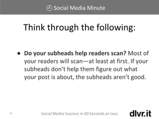 Social Media Minute
Social Media Success in 60 Seconds or Less15
● Do your subheads help readers scan? Most of
your readers will scan—at least at first. If your
subheads don’t help them figure out what
your post is about, the subheads aren’t good.
Think through the following:
 