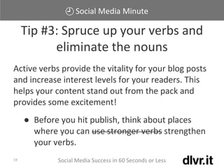 Social Media Minute
Social Media Success in 60 Seconds or Less19
Active verbs provide the vitality for your blog posts
and increase interest levels for your readers. This
helps your content stand out from the pack and
provides some excitement!
● Before you hit publish, think about places
where you can use stronger verbs strengthen
your verbs.
Tip #3: Spruce up your verbs and
eliminate the nouns
 