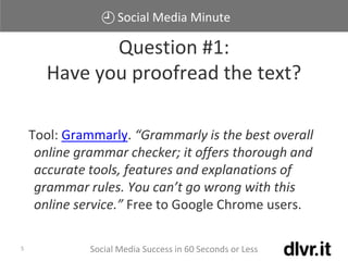 Social Media Minute
Social Media Success in 60 Seconds or Less5
Tool: Grammarly. “Grammarly is the best overall
online grammar checker; it offers thorough and
accurate tools, features and explanations of
grammar rules. You can’t go wrong with this
online service.” Free to Google Chrome users.
Question #1:
Have you proofread the text?
 
