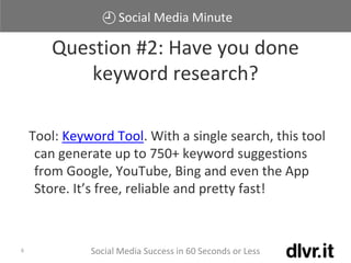 Social Media Minute
Social Media Success in 60 Seconds or Less6
Tool: Keyword Tool. With a single search, this tool
can generate up to 750+ keyword suggestions
from Google, YouTube, Bing and even the App
Store. It’s free, reliable and pretty fast!
Question #2: Have you done
keyword research?
 