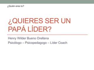 ¿QUIERES SER UN
PAPÁ LÍDER?
Henry Wilder Bueno Orellana
Psicólogo – Psicopedagogo – Líder Coach
¿Quién eres tu?
 