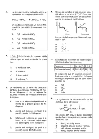 Un recipiente de 10 litros de capacidad
contiene 0,5 moles de nitrógeno, 2,5 mo-
les de hidrógeno y 1 mol de oxígeno. De
acuerdo con esto, es correcto afirmar que
la presión
A. total en el recipiente depende única-
mente de la presión parcial del hi-
drógeno.
B. parcial del oxígeno es mayor a la
presión parcial del hidrógeno.
C. total en el recipiente es igual a la
suma de las presiones del nitróge-
no, del oxígeno y del hidrógeno.
D. parcial del nitrógeno es igual a la
presión parcial del hidrógeno.
Un gas es sometido a tres procesos iden-
tificados con las letras X, Y y Z. Estos pro-
cesos son esquematizados en los gráficos
que se presentan a continuación:
Las propiedades que cambian en el pro-
ceso X son
A. V , T.
B. P , V.
C. T , P.
D. P , V , T.
Presión
Volumen
X
Y
Z
Presión
Temperatura
X
Y
Z
En la tabla se muestran las electronegati-
vidades de algunos elementos
El compuesto que en solución acuosa di-
luida aumenta la conductividad del agua
en mayor proporción que los otros com-
puestos es
A. NaF
B. Be2O
C. LiF
D. NaBr
Elemento Li Na Be O F Br
Electronegatividad 1,0 0,8 1,5 3,5 4,0 2,8
La siguiente es la representación de la
molécula de la adrenalina
De acuerdo con ésta, se puede establecer
que las funciones orgánicas presentes en la
adrenalina son
A. fenol, alcohol y amina.
B. alqueno, alcano, alcohol y amida.
C. cicloalcano, alqueno y amida.
D. fenol, alcohol, amina y éster.
OH C CH2 N CH3
OH
OH
H H
La síntesis industrial del ácido nítrico se
representa por la siguiente ecuación:
3NO2(g) + H2O(g) 2HNO3(ac) + NO(g)
En condiciones normales, un mol de NO2
reacciona con suficiente agua para pro-
ducir
A. 3/2 moles de HNO3
B. 4/3 moles de HNO3
C. 5/2 moles de HNO3
D. 2/3 moles de HNO3
C2H6 De la fórmula del etano es válido
afirmar que por cada molécula de etano
hay
A. 2 moléculas de C.
B. 1 mol de H.
C. 2 átomos de C.
D. 2 moles de C.
3. 6.
7.
8.
4.
5.
 