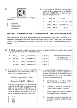 Las párticulas representadas en el esquema
conforman
A. un átomo.
B. un elemento.
C. un compuesto.
D. una mezcla.
La producción de dióxido de carbono (CO2)
y agua se lleva a cabo por la combustión
del propanol (C3H7OH). La ecuación que
describe este proceso es
A. C3H7OH 3 CO2 + H2O
B. C3H7OH + 4,5 O2 3 CO2 + 4 H2O
C. 3 CO2 + 4 H2O C3H7OH + 4,5 O2
D. 3 CO2 + 4,5 H2O 4 C3H7OH
RESPONDA LAS PREGUNTAS 22 A 24 DE ACUERDO CON LA SIGUIENTE INFORMACIÓN
Bajo condiciones adecuadas de concentración de iones calcio y de iones carbonato en la
naturaleza se logra la formación del carbonato de calcio, CaCO3, como parte del ciclo del
carbono. Estos carbonatos al hacerlos reaccionar con un ácido se descomponen liberan-
do CO2.
Si el ácido empleado para llevar a cabo la reacción es ácido clorhídrico, la ecuación química que
representa la descomposición del carbonato es
A. MCO3(s) + 2HCl(ac) MCl2(ac) + CO2(g) + H2O(l)
B. M(CO3)2(s) + 2HCl(ac) MCl2(ac) + CO2(g) + H2O(l)
C. MCO3(s) + HCl(ac) MCl(ac) + CO2(g) + H2O(l)
D. M(CO3)2(s) + HCl(ac) MCl2(ac) + CO2(g) + H2O(l)
M representa un
metal alcalinotérreo
El carbonato de calcio también se puede
descomponer por calentamiento como se
muestra en la siguiente ecuación.
A condiciones normales, se determina el
contenido de CO2 a partir de la descompo-
sición de una muestra de 500 gramos de
roca que contiene 25 % de carbonato de
calcio. De acuerdo con lo anterior, la canti-
dad de moles de CO2 que se produce es
A. 0,25
B. 1,25
C. 2,50
D. 5,00
CaCO3(s) CO2(g) + CaO(s)
Masa molar del CaCO3 = 100g/mol
∆
La cantidad de CO2 recogido se almacena a
condiciones normales en un recipiente de
volumen constante. Si el recipiente se lleva
a una temperatura de 25ºC y a una presión
de 1 atm, la cantidad de gas
A. aumenta porque aumenta la tempe-
ratura y disminuye la presión.
B. permanece constante porque au-
mentan la temperatura y presión.
C. disminuye porque disminuye la tem-
peratura y aumenta la presión.
D. permanece constante porque la ma-
sa no depende de la temperatura y la
presión.
22.
23. 24.
20. 21.
 
