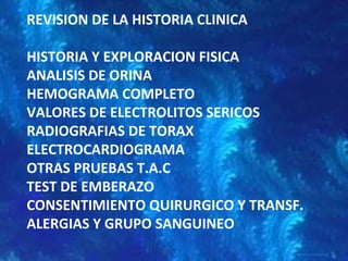 REVISION DE LA HISTORIA CLINICA
HISTORIA Y EXPLORACION FISICA
ANALISIS DE ORINA
HEMOGRAMA COMPLETO
VALORES DE ELECTROLITOS SERICOS
RADIOGRAFIAS DE TORAX
ELECTROCARDIOGRAMA
OTRAS PRUEBAS T.A.C
TEST DE EMBERAZO
CONSENTIMIENTO QUIRURGICO Y TRANSF.
ALERGIAS Y GRUPO SANGUINEO
 